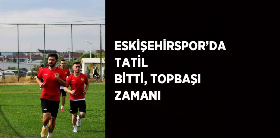 ESKİŞEHİRSPOR’DA TATİL BİTTİ, TOPBAŞI ZAMANI