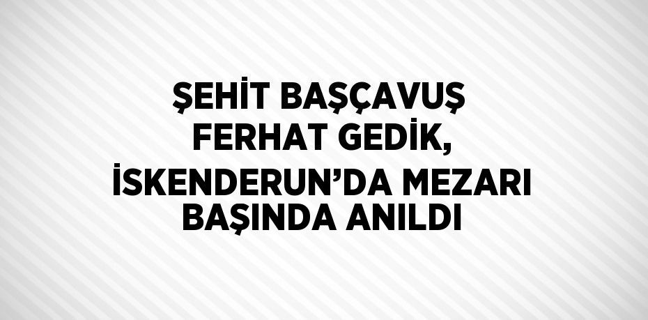 ŞEHİT BAŞÇAVUŞ FERHAT GEDİK, İSKENDERUN’DA MEZARI BAŞINDA ANILDI