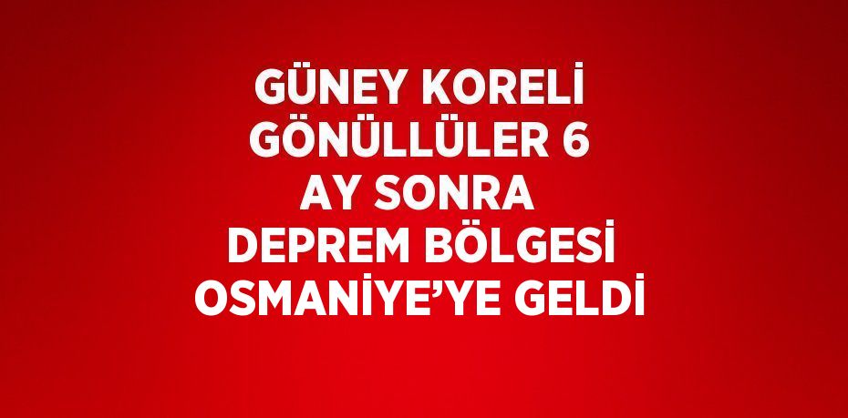 GÜNEY KORELİ GÖNÜLLÜLER 6 AY SONRA DEPREM BÖLGESİ OSMANİYE’YE GELDİ