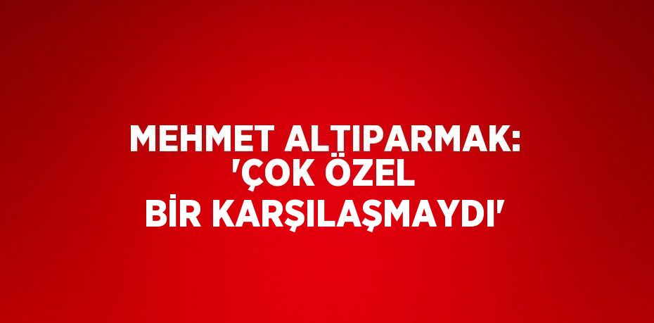 MEHMET ALTIPARMAK: 'ÇOK ÖZEL BİR KARŞILAŞMAYDI'