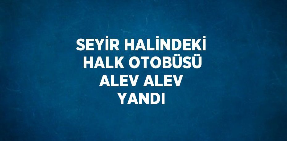 SEYİR HALİNDEKİ HALK OTOBÜSÜ ALEV ALEV YANDI