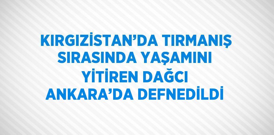 KIRGIZİSTAN’DA TIRMANIŞ SIRASINDA YAŞAMINI YİTİREN DAĞCI ANKARA’DA DEFNEDİLDİ