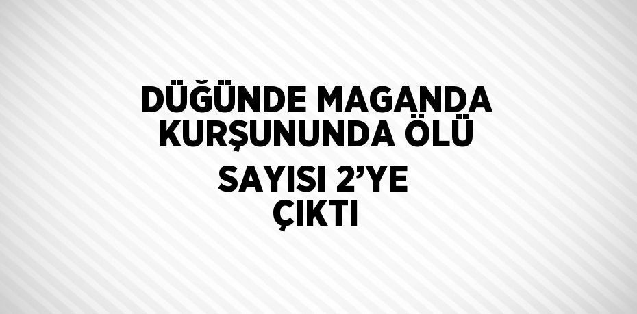 DÜĞÜNDE MAGANDA KURŞUNUNDA ÖLÜ SAYISI 2’YE ÇIKTI