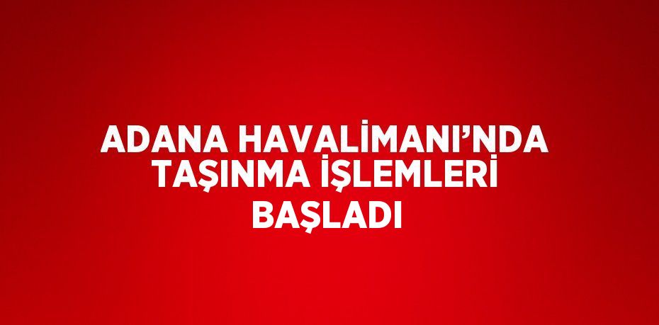 ADANA HAVALİMANI’NDA TAŞINMA İŞLEMLERİ BAŞLADI