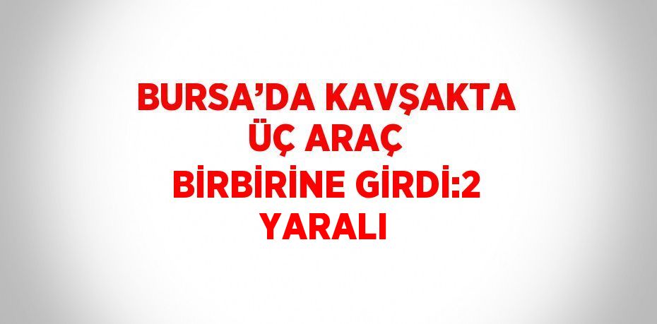 BURSA’DA KAVŞAKTA ÜÇ ARAÇ BİRBİRİNE GİRDİ:2 YARALI