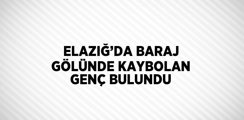 ELAZIĞ’DA BARAJ GÖLÜNDE KAYBOLAN GENÇ BULUNDU