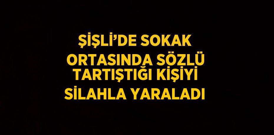 ŞİŞLİ’DE SOKAK ORTASINDA SÖZLÜ TARTIŞTIĞI KİŞİYİ SİLAHLA YARALADI