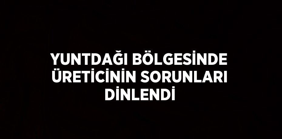 YUNTDAĞI BÖLGESİNDE ÜRETİCİNİN SORUNLARI DİNLENDİ