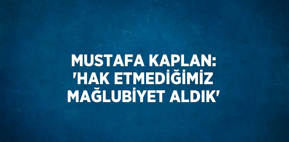 MUSTAFA KAPLAN: 'HAK ETMEDİĞİMİZ MAĞLUBİYET ALDIK'