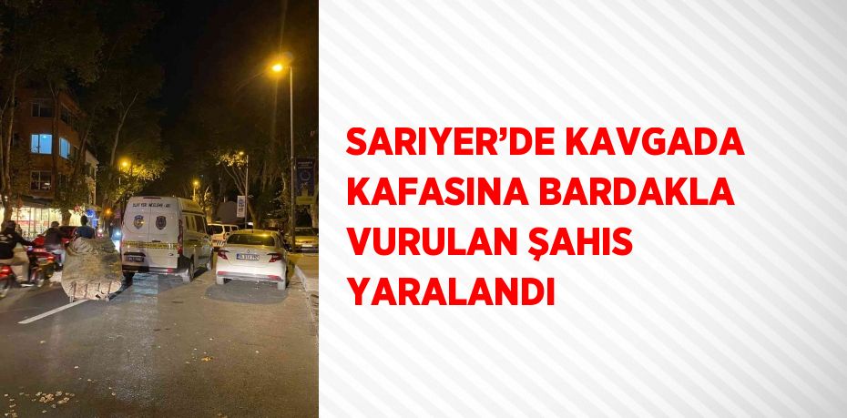 SARIYER’DE KAVGADA KAFASINA BARDAKLA VURULAN ŞAHIS YARALANDI