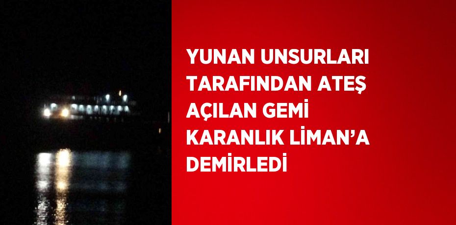 YUNAN UNSURLARI TARAFINDAN ATEŞ AÇILAN GEMİ KARANLIK LİMAN’A DEMİRLEDİ