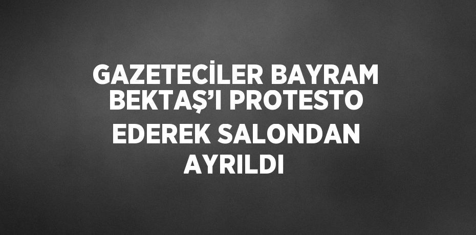 GAZETECİLER BAYRAM BEKTAŞ’I PROTESTO EDEREK SALONDAN AYRILDI