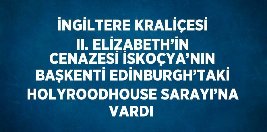 İNGİLTERE KRALİÇESİ II. ELİZABETH’İN CENAZESİ İSKOÇYA’NIN BAŞKENTİ EDİNBURGH’TAKİ HOLYROODHOUSE SARAYI’NA VARDI