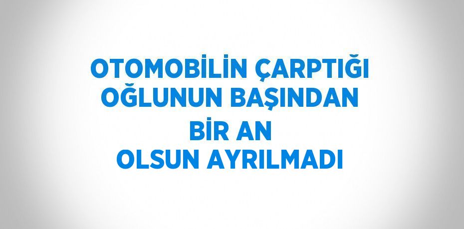 OTOMOBİLİN ÇARPTIĞI OĞLUNUN BAŞINDAN BİR AN OLSUN AYRILMADI