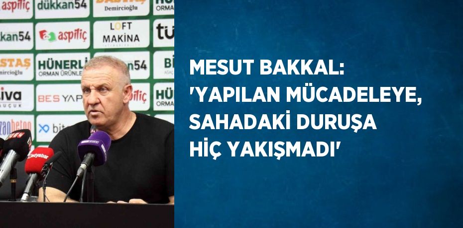 MESUT BAKKAL: 'YAPILAN MÜCADELEYE, SAHADAKİ DURUŞA HİÇ YAKIŞMADI'