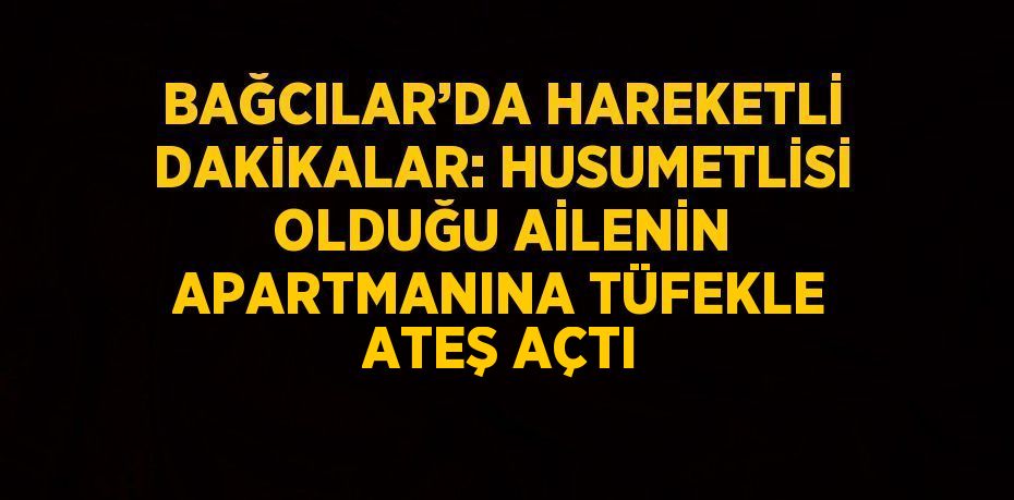 BAĞCILAR’DA HAREKETLİ DAKİKALAR: HUSUMETLİSİ OLDUĞU AİLENİN APARTMANINA TÜFEKLE ATEŞ AÇTI