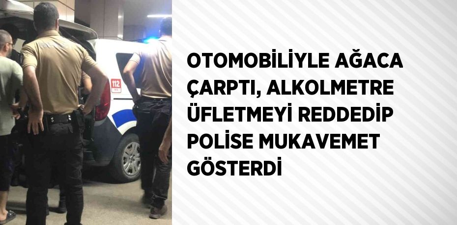 OTOMOBİLİYLE AĞACA ÇARPTI, ALKOLMETRE ÜFLETMEYİ REDDEDİP POLİSE MUKAVEMET GÖSTERDİ