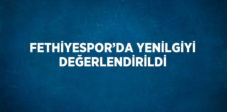 FETHİYESPOR’DA YENİLGİYİ DEĞERLENDİRİLDİ