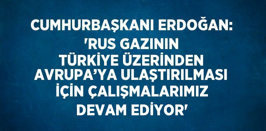 CUMHURBAŞKANI ERDOĞAN: 'RUS GAZININ TÜRKİYE ÜZERİNDEN AVRUPA’YA ULAŞTIRILMASI İÇİN ÇALIŞMALARIMIZ DEVAM EDİYOR'