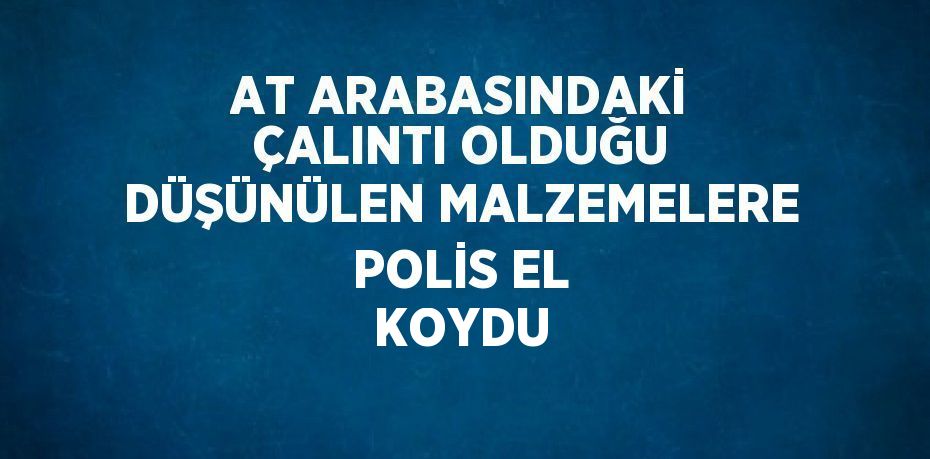 AT ARABASINDAKİ ÇALINTI OLDUĞU DÜŞÜNÜLEN MALZEMELERE POLİS EL KOYDU