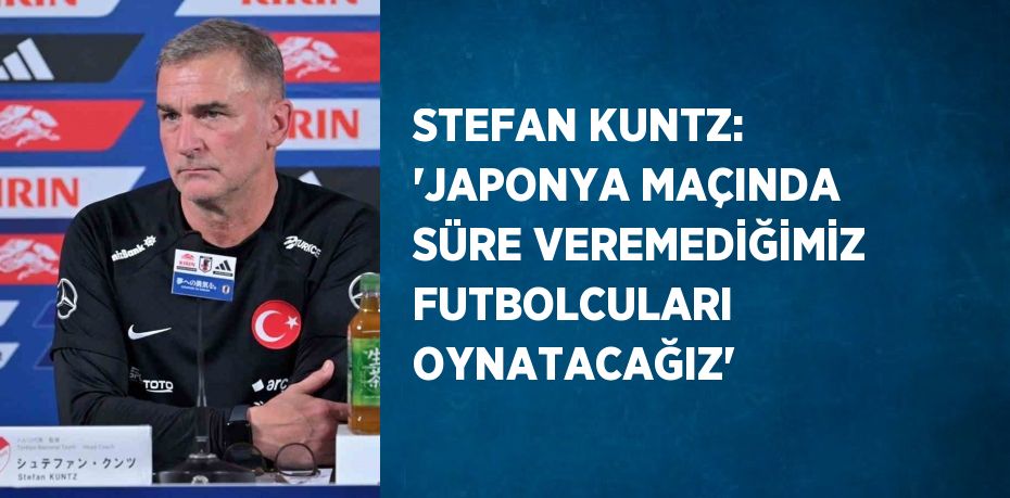 STEFAN KUNTZ: 'JAPONYA MAÇINDA SÜRE VEREMEDİĞİMİZ FUTBOLCULARI OYNATACAĞIZ'