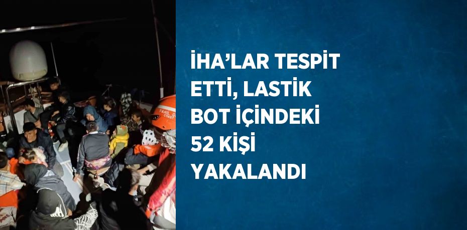 İHA’LAR TESPİT ETTİ, LASTİK BOT İÇİNDEKİ 52 KİŞİ YAKALANDI