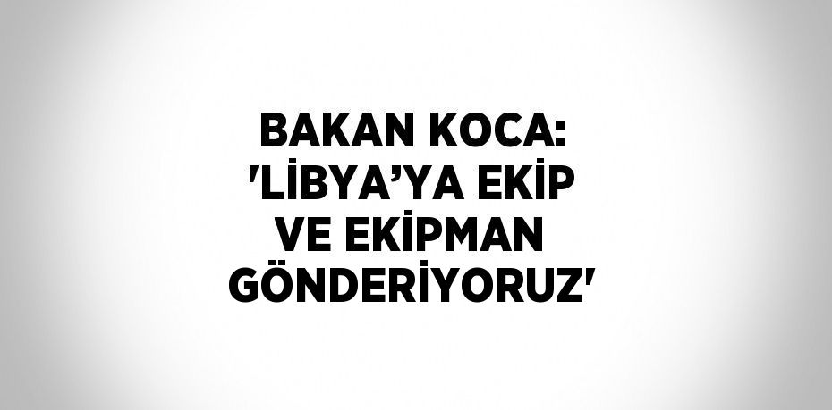 BAKAN KOCA: 'LİBYA’YA EKİP VE EKİPMAN GÖNDERİYORUZ'