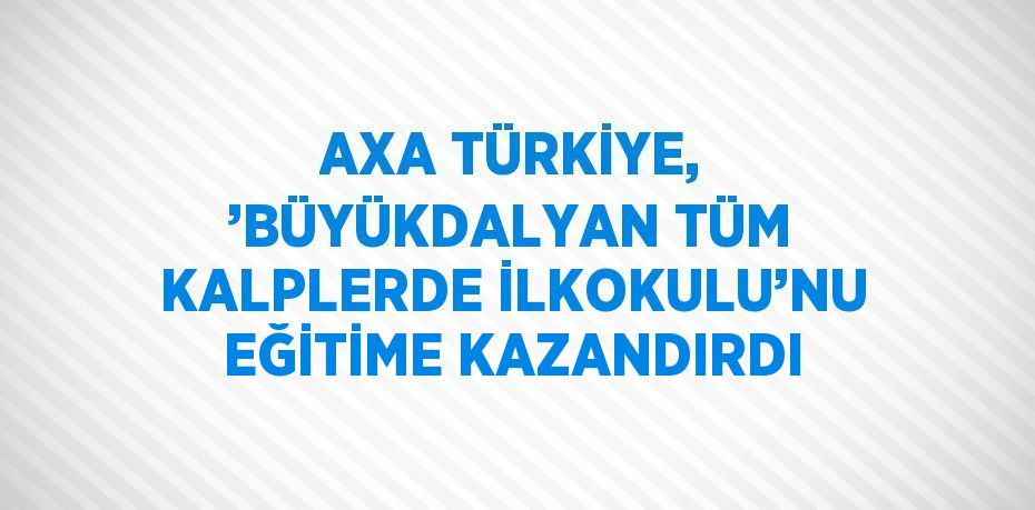 AXA TÜRKİYE, ’BÜYÜKDALYAN TÜM KALPLERDE İLKOKULU’NU EĞİTİME KAZANDIRDI