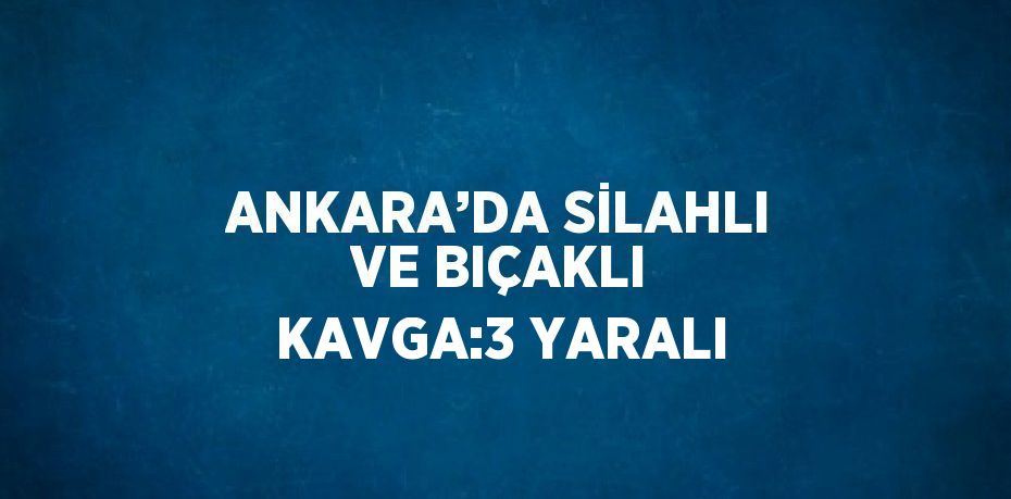 ANKARA’DA SİLAHLI VE BIÇAKLI KAVGA:3 YARALI