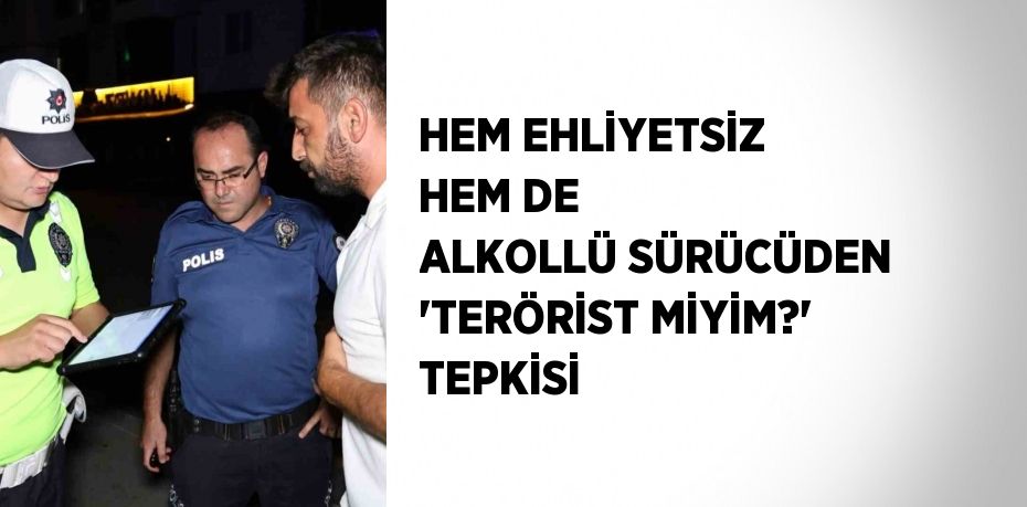 HEM EHLİYETSİZ HEM DE ALKOLLÜ SÜRÜCÜDEN 'TERÖRİST MİYİM?' TEPKİSİ