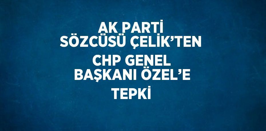 AK PARTİ SÖZCÜSÜ ÇELİK’TEN CHP GENEL BAŞKANI ÖZEL’E TEPKİ