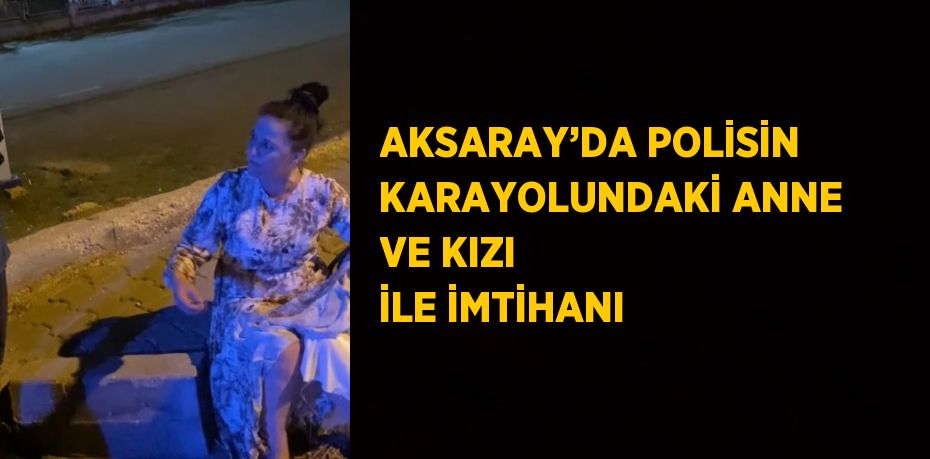 AKSARAY’DA POLİSİN KARAYOLUNDAKİ ANNE VE KIZI İLE İMTİHANI