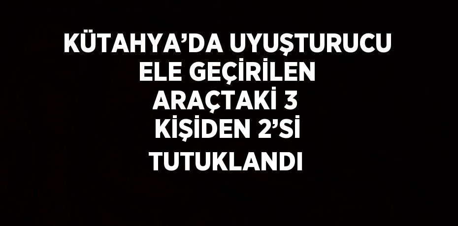 KÜTAHYA’DA UYUŞTURUCU ELE GEÇİRİLEN ARAÇTAKİ 3 KİŞİDEN 2’Sİ TUTUKLANDI