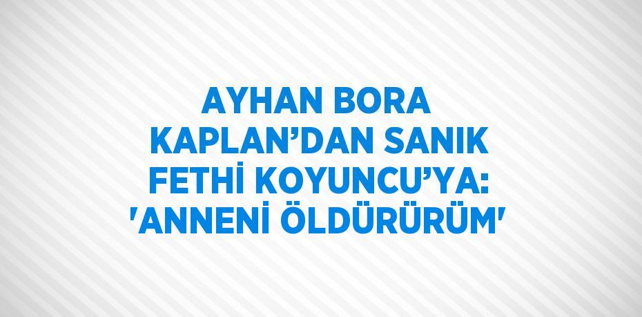 AYHAN BORA KAPLAN’DAN SANIK FETHİ KOYUNCU’YA: 'ANNENİ ÖLDÜRÜRÜM'