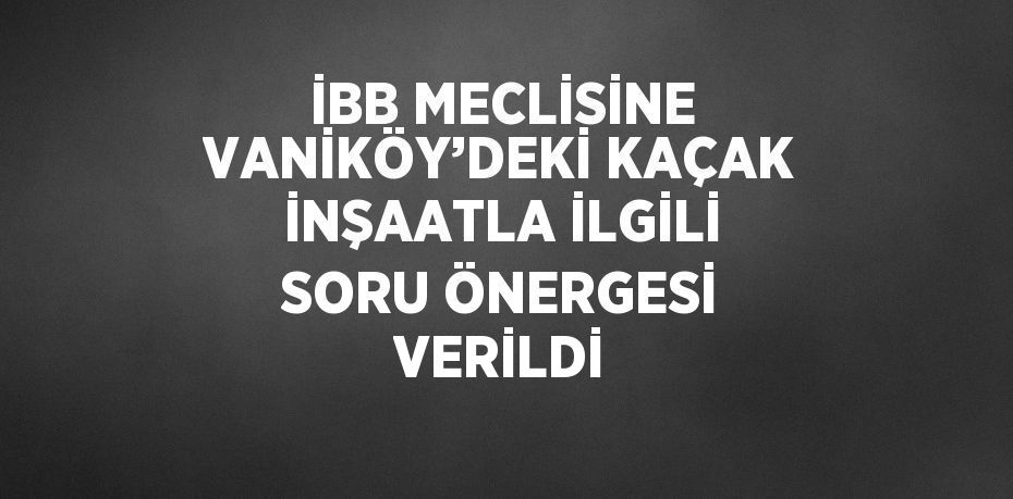 İBB MECLİSİNE VANİKÖY’DEKİ KAÇAK İNŞAATLA İLGİLİ SORU ÖNERGESİ VERİLDİ