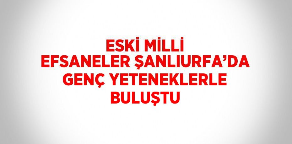 ESKİ MİLLİ EFSANELER ŞANLIURFA’DA GENÇ YETENEKLERLE BULUŞTU