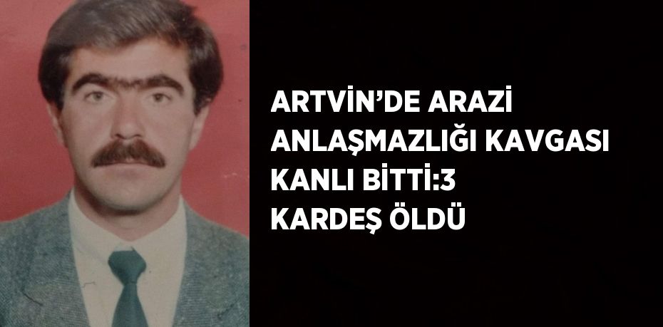 ARTVİN’DE ARAZİ ANLAŞMAZLIĞI KAVGASI KANLI BİTTİ:3 KARDEŞ ÖLDÜ