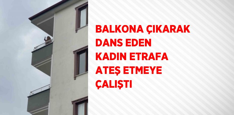 BALKONA ÇIKARAK DANS EDEN KADIN ETRAFA ATEŞ ETMEYE ÇALIŞTI