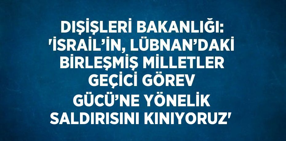 DIŞİŞLERİ BAKANLIĞI: 'İSRAİL’İN, LÜBNAN’DAKİ BİRLEŞMİŞ MİLLETLER GEÇİCİ GÖREV GÜCÜ’NE YÖNELİK SALDIRISINI KINIYORUZ'