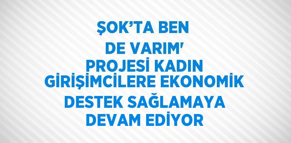 ŞOK’TA BEN DE VARIM' PROJESİ KADIN GİRİŞİMCİLERE EKONOMİK DESTEK SAĞLAMAYA DEVAM EDİYOR