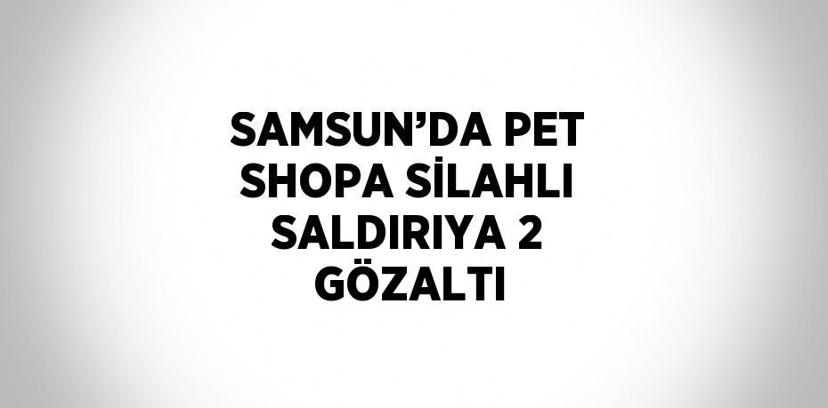 SAMSUN’DA PET SHOPA SİLAHLI SALDIRIYA 2 GÖZALTI