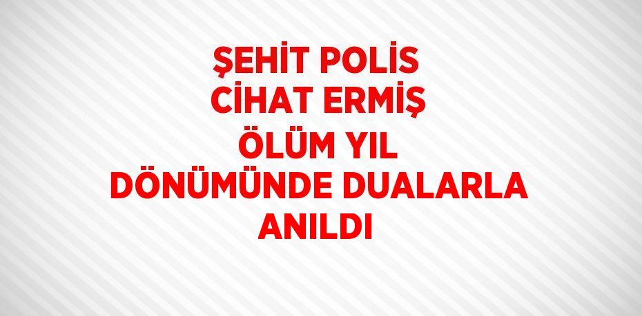 ŞEHİT POLİS CİHAT ERMİŞ ÖLÜM YIL DÖNÜMÜNDE DUALARLA ANILDI