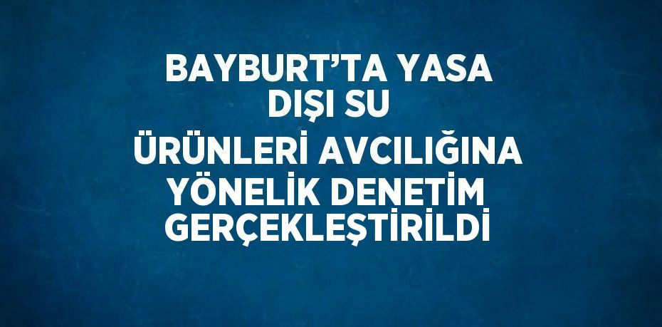 BAYBURT’TA YASA DIŞI SU ÜRÜNLERİ AVCILIĞINA YÖNELİK DENETİM GERÇEKLEŞTİRİLDİ