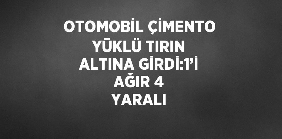 OTOMOBİL ÇİMENTO YÜKLÜ TIRIN ALTINA GİRDİ:1’İ AĞIR 4 YARALI