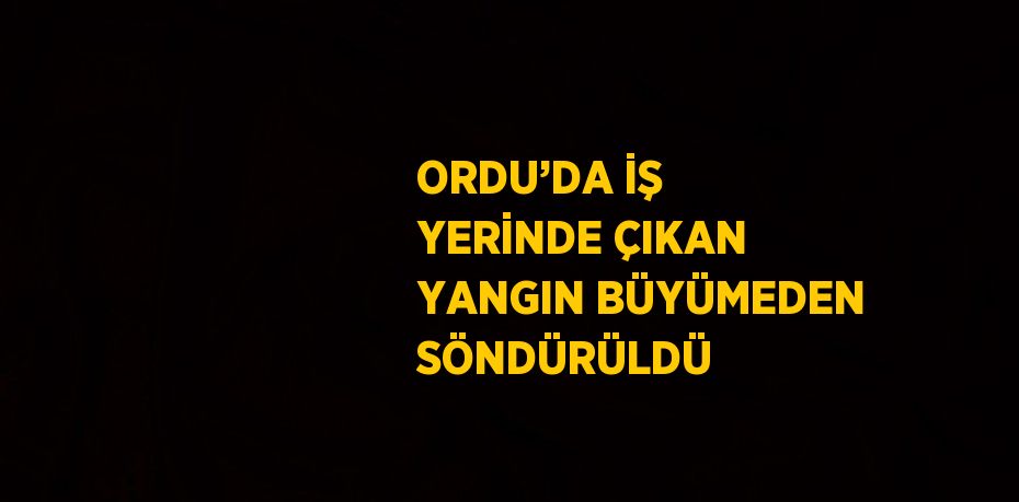 ORDU’DA İŞ YERİNDE ÇIKAN YANGIN BÜYÜMEDEN SÖNDÜRÜLDÜ