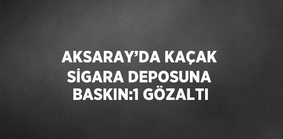 AKSARAY’DA KAÇAK SİGARA DEPOSUNA BASKIN:1 GÖZALTI