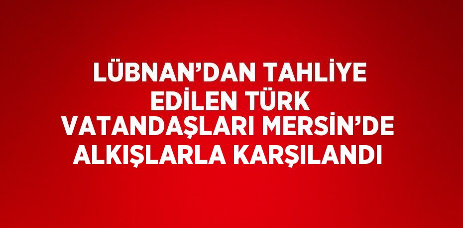 LÜBNAN’DAN TAHLİYE EDİLEN TÜRK VATANDAŞLARI MERSİN’DE ALKIŞLARLA KARŞILANDI