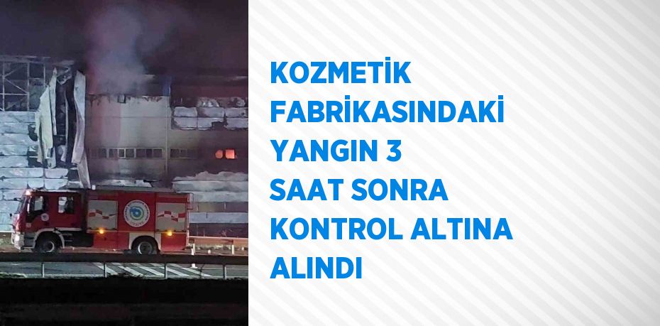 KOZMETİK FABRİKASINDAKİ YANGIN 3 SAAT SONRA KONTROL ALTINA ALINDI