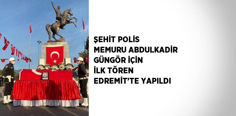 ŞEHİT POLİS MEMURU ABDULKADİR GÜNGÖR İÇİN İLK TÖREN EDREMİT’TE YAPILDI