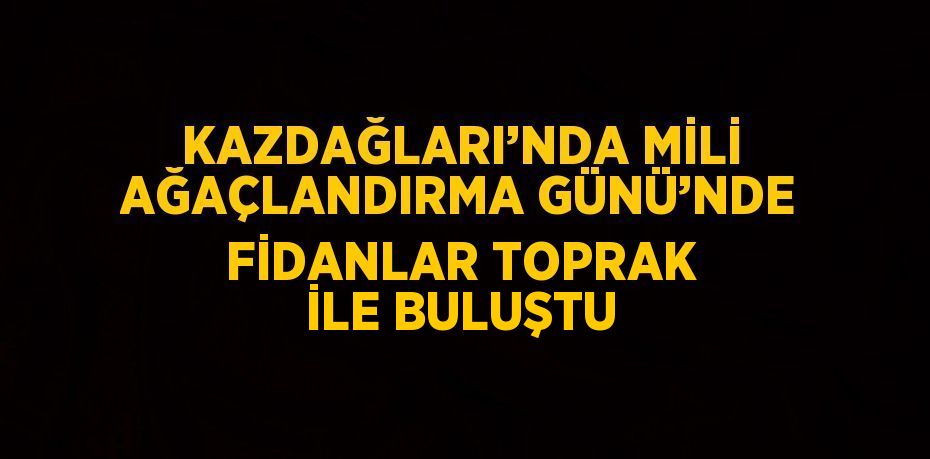 KAZDAĞLARI’NDA MİLİ AĞAÇLANDIRMA GÜNÜ’NDE FİDANLAR TOPRAK İLE BULUŞTU